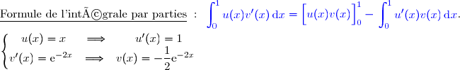 \underline{\text{Formule de l'intégrale par parties}}\ :\ {\blue{\begin{aligned}\int\nolimits_{0}^{1} u(x)v'(x)\,\text d x\end{aligned}=\left[\overset{}{u(x)v(x)}\right]\limits_0^1-\begin{aligned}\int\nolimits_{0}^{1} u'(x)v(x)\,\text d x\end{aligned}}}. \\\\\left\lbrace\begin{matrix}u(x)=x\phantom{ww}\Longrightarrow\phantom{www}u'(x)=1\phantom{wwww}\\v'(x)=\text{e}^{-2x}\phantom{w}\Longrightarrow\phantom{w}v(x)=-\dfrac{1}{2}\text{e}^{-2x}\phantom{wwww}\end{matrix}\right. 